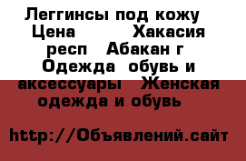 Леггинсы под кожу › Цена ­ 500 - Хакасия респ., Абакан г. Одежда, обувь и аксессуары » Женская одежда и обувь   